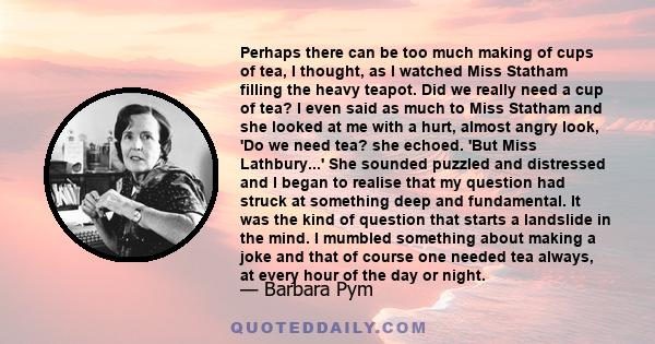 Perhaps there can be too much making of cups of tea, I thought, as I watched Miss Statham filling the heavy teapot. Did we really need a cup of tea? I even said as much to Miss Statham and she looked at me with a hurt,