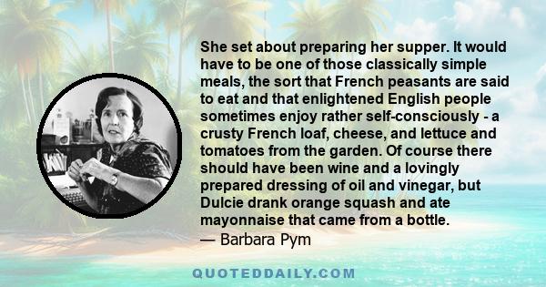 She set about preparing her supper. It would have to be one of those classically simple meals, the sort that French peasants are said to eat and that enlightened English people sometimes enjoy rather self-consciously -