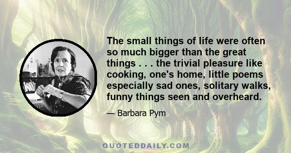 The small things of life were often so much bigger than the great things . . . the trivial pleasure like cooking, one's home, little poems especially sad ones, solitary walks, funny things seen and overheard.