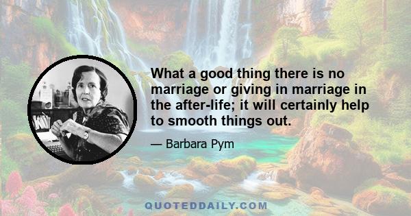 What a good thing there is no marriage or giving in marriage in the after-life; it will certainly help to smooth things out.