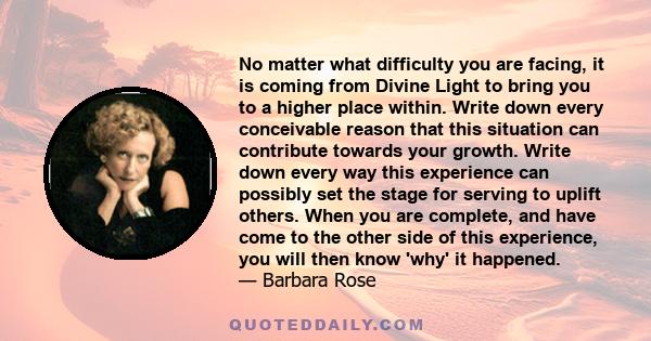 No matter what difficulty you are facing, it is coming from Divine Light to bring you to a higher place within. Write down every conceivable reason that this situation can contribute towards your growth. Write down