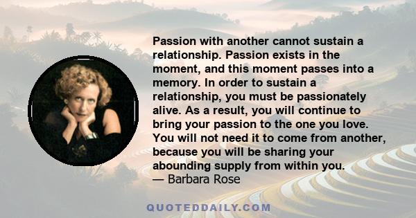 Passion with another cannot sustain a relationship. Passion exists in the moment, and this moment passes into a memory. In order to sustain a relationship, you must be passionately alive. As a result, you will continue