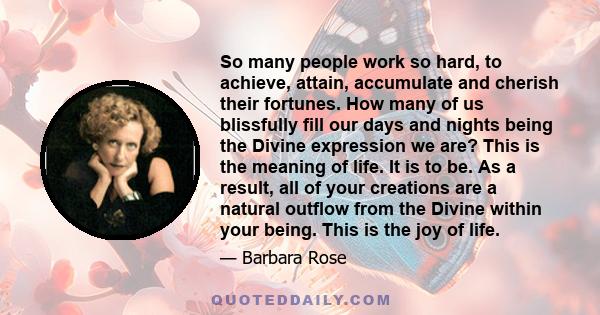 So many people work so hard, to achieve, attain, accumulate and cherish their fortunes. How many of us blissfully fill our days and nights being the Divine expression we are? This is the meaning of life. It is to be. As 