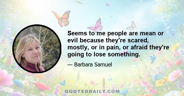 Seems to me people are mean or evil because they're scared, mostly, or in pain, or afraid they're going to lose something.