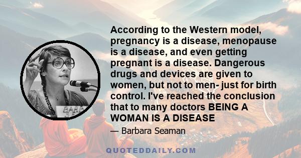 According to the Western model, pregnancy is a disease, menopause is a disease, and even getting pregnant is a disease. Dangerous drugs and devices are given to women, but not to men- just for birth control. I've