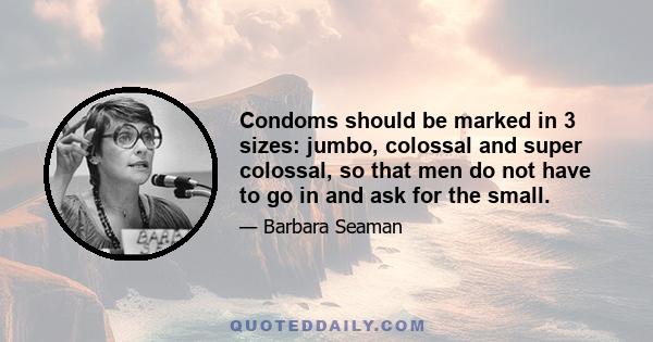 Condoms should be marked in 3 sizes: jumbo, colossal and super colossal, so that men do not have to go in and ask for the small.