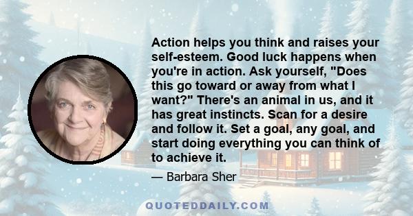 Action helps you think and raises your self-esteem. Good luck happens when you're in action. Ask yourself, Does this go toward or away from what I want? There's an animal in us, and it has great instincts. Scan for a