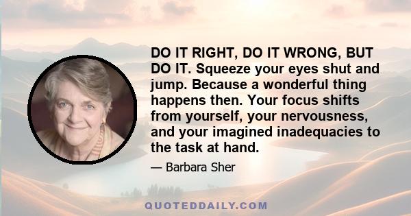 DO IT RIGHT, DO IT WRONG, BUT DO IT. Squeeze your eyes shut and jump. Because a wonderful thing happens then. Your focus shifts from yourself, your nervousness, and your imagined inadequacies to the task at hand.