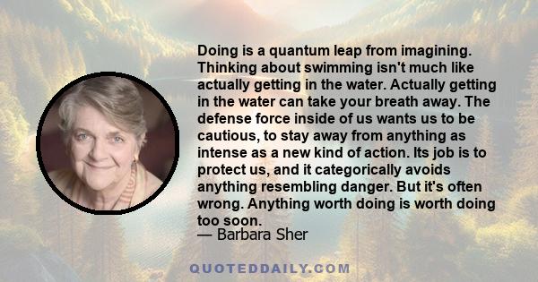 Doing is a quantum leap from imagining. Thinking about swimming isn't much like actually getting in the water. Actually getting in the water can take your breath away. The defense force inside of us wants us to be