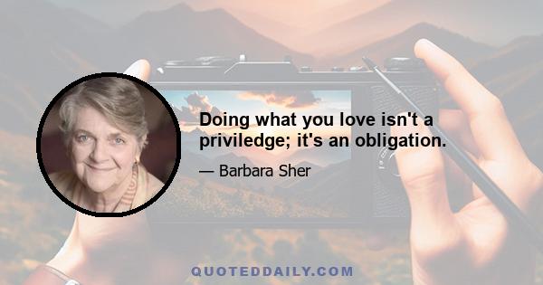 Doing what you love isn't a priviledge; it's an obligation.