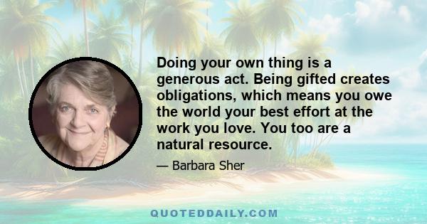 Doing your own thing is a generous act. Being gifted creates obligations, which means you owe the world your best effort at the work you love. You too are a natural resource.