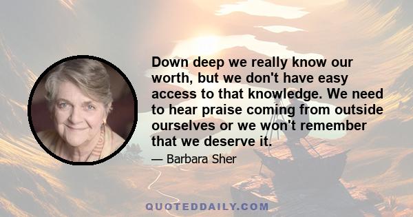 Down deep we really know our worth, but we don't have easy access to that knowledge. We need to hear praise coming from outside ourselves or we won't remember that we deserve it.