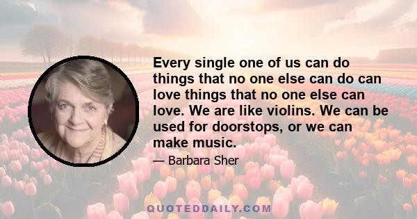 Every single one of us can do things that no one else can do can love things that no one else can love. We are like violins. We can be used for doorstops, or we can make music.