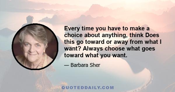 Every time you have to make a choice about anything, think Does this go toward or away from what I want? Always choose what goes toward what you want.