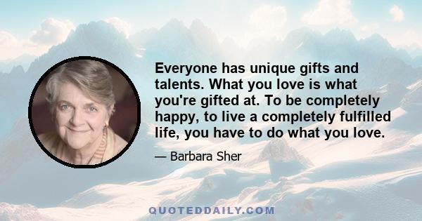 Everyone has unique gifts and talents. What you love is what you're gifted at. To be completely happy, to live a completely fulfilled life, you have to do what you love.