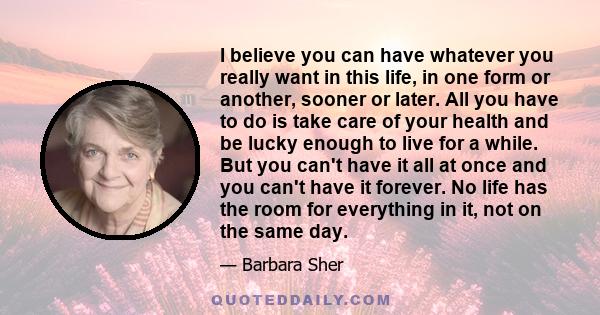 I believe you can have whatever you really want in this life, in one form or another, sooner or later. All you have to do is take care of your health and be lucky enough to live for a while. But you can't have it all at 