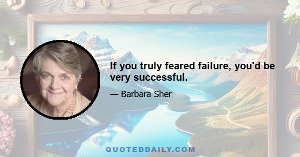 If you truly feared failure, you'd be very successful.