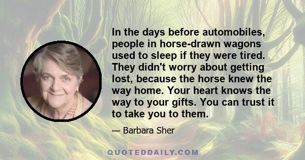 In the days before automobiles, people in horse-drawn wagons used to sleep if they were tired. They didn't worry about getting lost, because the horse knew the way home. Your heart knows the way to your gifts. You can