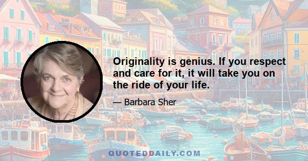 Originality is genius. If you respect and care for it, it will take you on the ride of your life.