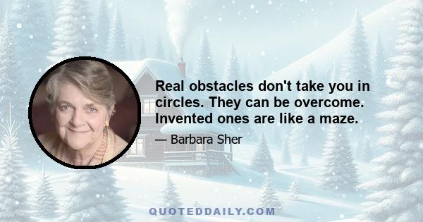 Real obstacles don't take you in circles. They can be overcome. Invented ones are like a maze.