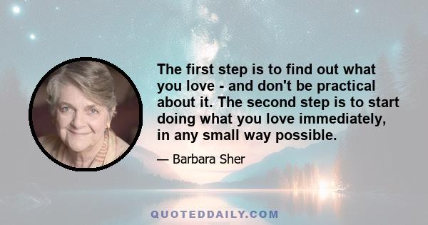 The first step is to find out what you love - and don't be practical about it. The second step is to start doing what you love immediately, in any small way possible.