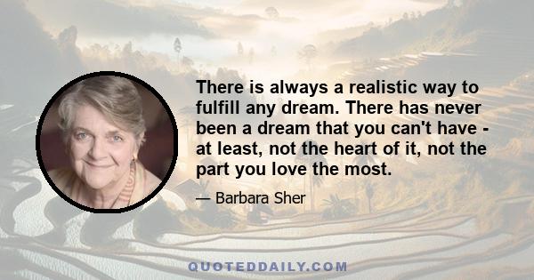 There is always a realistic way to fulfill any dream. There has never been a dream that you can't have - at least, not the heart of it, not the part you love the most.