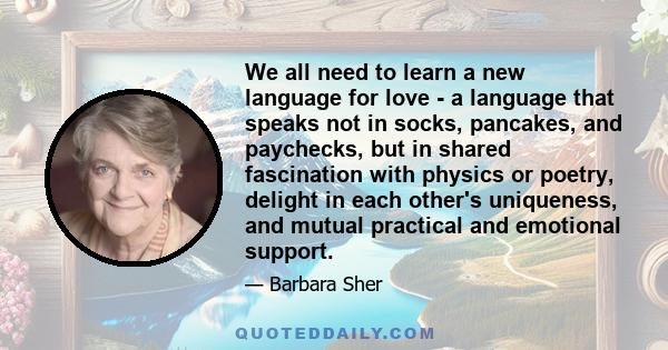 We all need to learn a new language for love - a language that speaks not in socks, pancakes, and paychecks, but in shared fascination with physics or poetry, delight in each other's uniqueness, and mutual practical and 