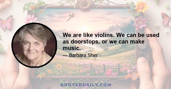 We are like violins. We can be used as doorstops, or we can make music.