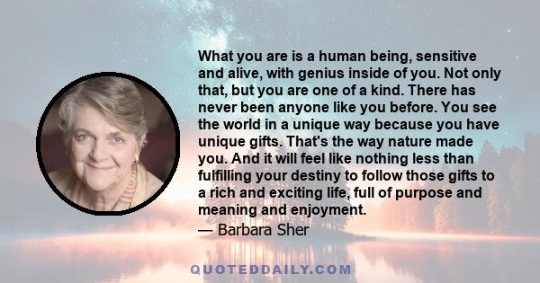 What you are is a human being, sensitive and alive, with genius inside of you. Not only that, but you are one of a kind. There has never been anyone like you before. You see the world in a unique way because you have