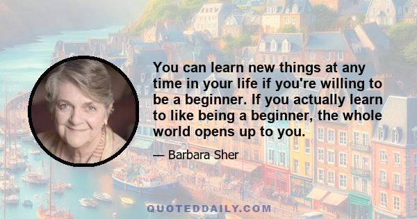 You can learn new things at any time in your life if you're willing to be a beginner. If you actually learn to like being a beginner, the whole world opens up to you.