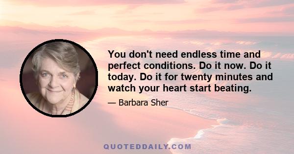 You don't need endless time and perfect conditions. Do it now. Do it today. Do it for twenty minutes and watch your heart start beating.