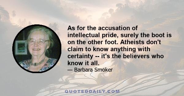 As for the accusation of intellectual pride, surely the boot is on the other foot. Atheists don't claim to know anything with certainty -- it's the believers who know it all.