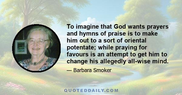 To imagine that God wants prayers and hymns of praise is to make him out to a sort of oriental potentate; while praying for favours is an attempt to get him to change his allegedly all-wise mind.