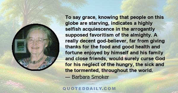 To say grace, knowing that people on this globe are starving, indicates a highly selfish acquiescence in the arrogantly supposed favoritism of the almighty. A really decent god-believer, far from giving thanks for the