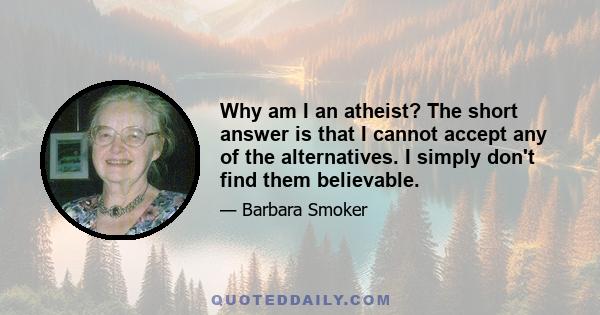 Why am I an atheist? The short answer is that I cannot accept any of the alternatives. I simply don't find them believable.