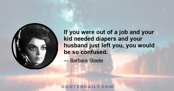 If you were out of a job and your kid needed diapers and your husband just left you, you would be so confused.