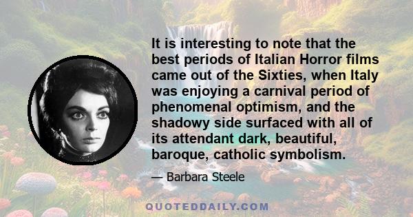 It is interesting to note that the best periods of Italian Horror films came out of the Sixties, when Italy was enjoying a carnival period of phenomenal optimism, and the shadowy side surfaced with all of its attendant