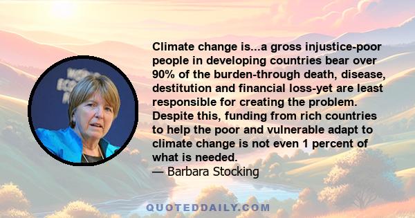 Climate change is...a gross injustice-poor people in developing countries bear over 90% of the burden-through death, disease, destitution and financial loss-yet are least responsible for creating the problem. Despite