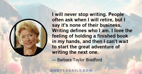 I will never stop writing. People often ask when I will retire, but I say it's none of their business. Writing defines who I am. I love the feeling of holding a finished book in my hands, and then I can't wait to start