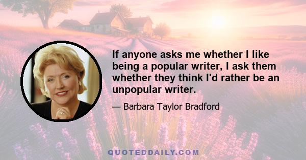 If anyone asks me whether I like being a popular writer, I ask them whether they think I'd rather be an unpopular writer.