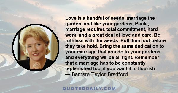 Love is a handful of seeds, marriage the garden, and like your gardens, Paula, marriage requires total commitment, hard work, and a great deal of love and care. Be ruthless with the weeds. Pull them out before they take 