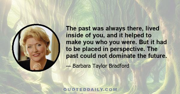 The past was always there, lived inside of you, and it helped to make you who you were. But it had to be placed in perspective. The past could not dominate the future.