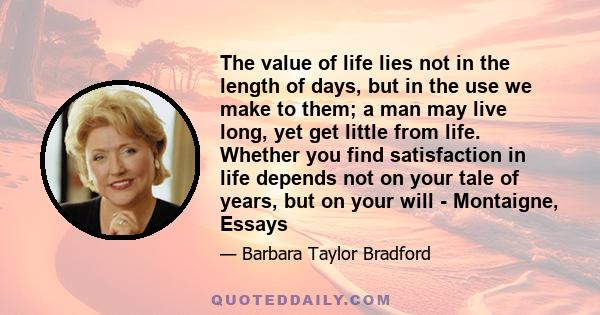 The value of life lies not in the length of days, but in the use we make to them; a man may live long, yet get little from life. Whether you find satisfaction in life depends not on your tale of years, but on your will