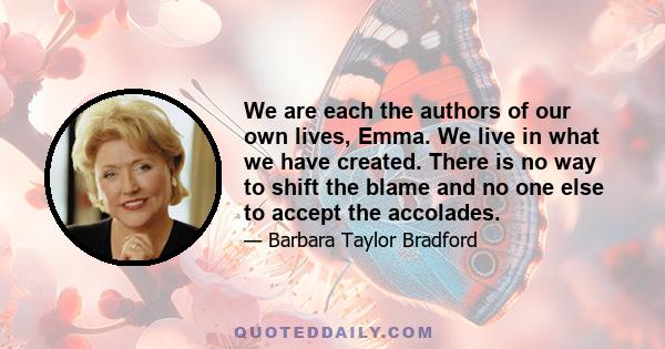 We are each the authors of our own lives, Emma. We live in what we have created. There is no way to shift the blame and no one else to accept the accolades.