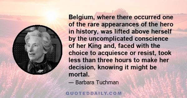 Belgium, where there occurred one of the rare appearances of the hero in history, was lifted above herself by the uncomplicated conscience of her King and, faced with the choice to acquiesce or resist, took less than