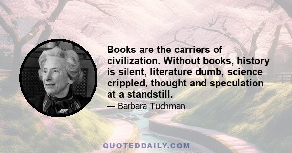 Books are the carriers of civilization. Without books, history is silent, literature dumb, science crippled, thought and speculation at a standstill. Without books, the development of civilization would have been