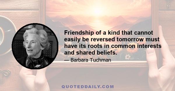 Friendship of a kind that cannot easily be reversed tomorrow must have its roots in common interests and shared beliefs.