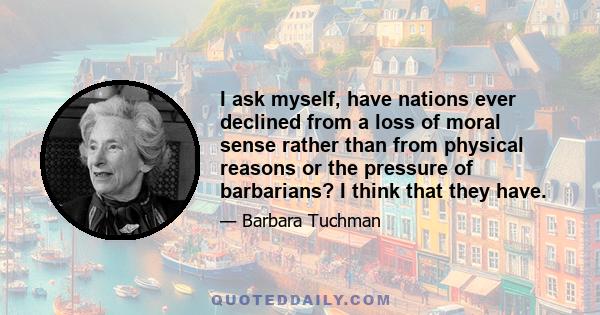 I ask myself, have nations ever declined from a loss of moral sense rather than from physical reasons or the pressure of barbarians? I think that they have.