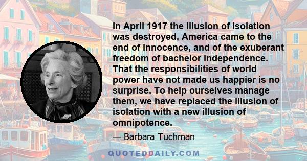 In April 1917 the illusion of isolation was destroyed, America came to the end of innocence, and of the exuberant freedom of bachelor independence. That the responsibilities of world power have not made us happier is no 