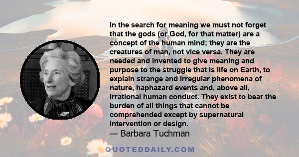 In the search for meaning we must not forget that the gods (or God, for that matter) are a concept of the human mind; they are the creatures of man, not vice versa. They are needed and invented to give meaning and